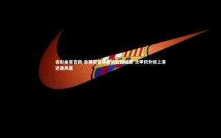 杏彩体育官网-克莱蒙客场奏凯强势崛起 法甲积分榜上演逆袭风暴