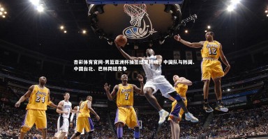 杏彩体育官网-男篮亚洲杯抽签结果揭晓，中国队与韩国、中国台北、巴林同组竞争