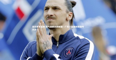 杏彩体育官网-荡气回肠逆转新疆！广东53篮板拼赢疆粤大战