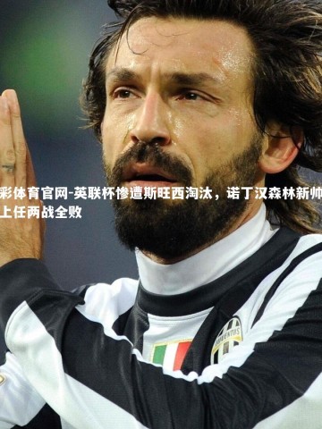 杏彩体育官网-英联杯惨遭斯旺西淘汰，诺丁汉森林新帅澳波上任两战全败