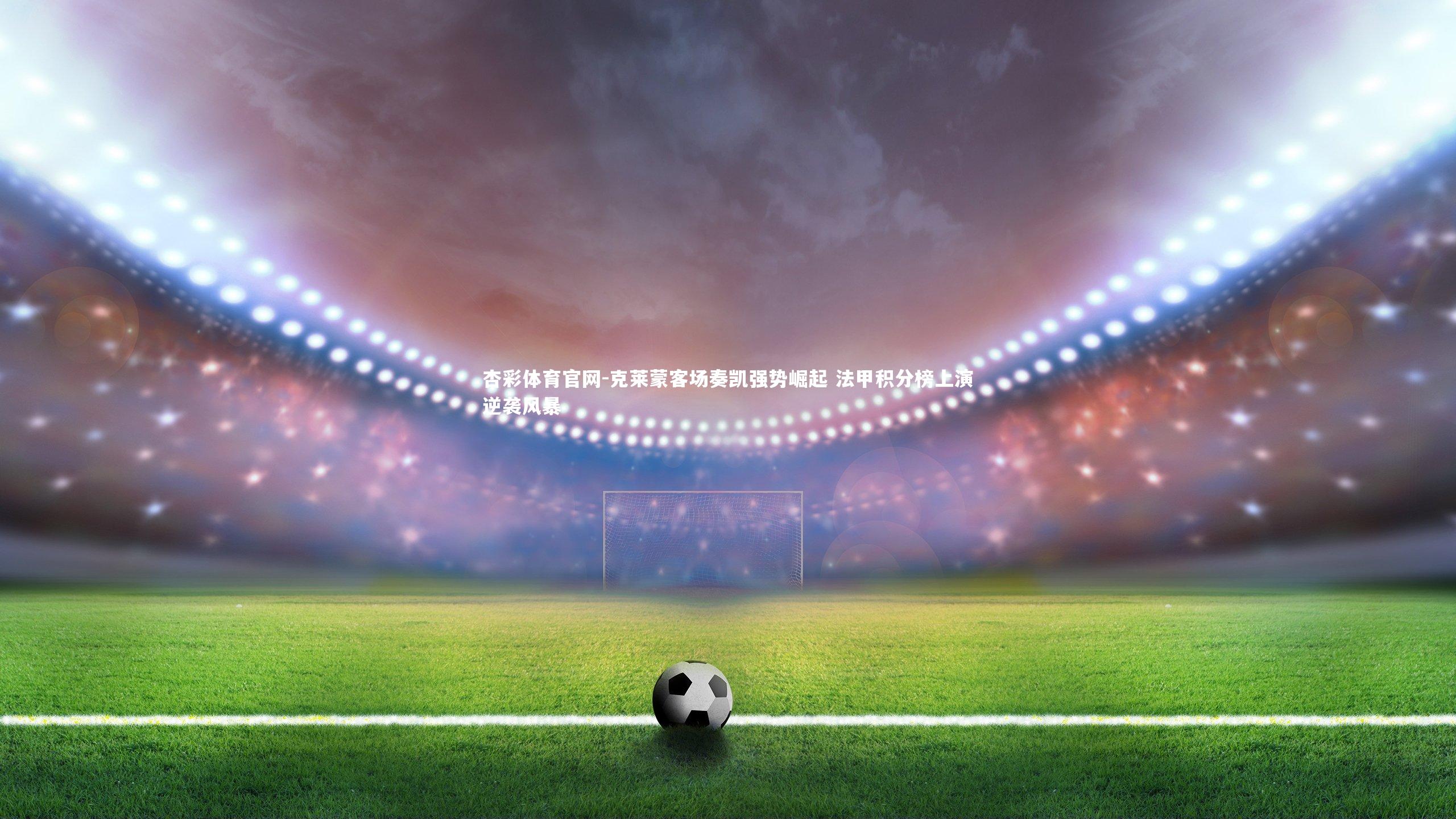 杏彩体育官网-克莱蒙客场奏凯强势崛起 法甲积分榜上演逆袭风暴-第2张图片-杏彩体育官网