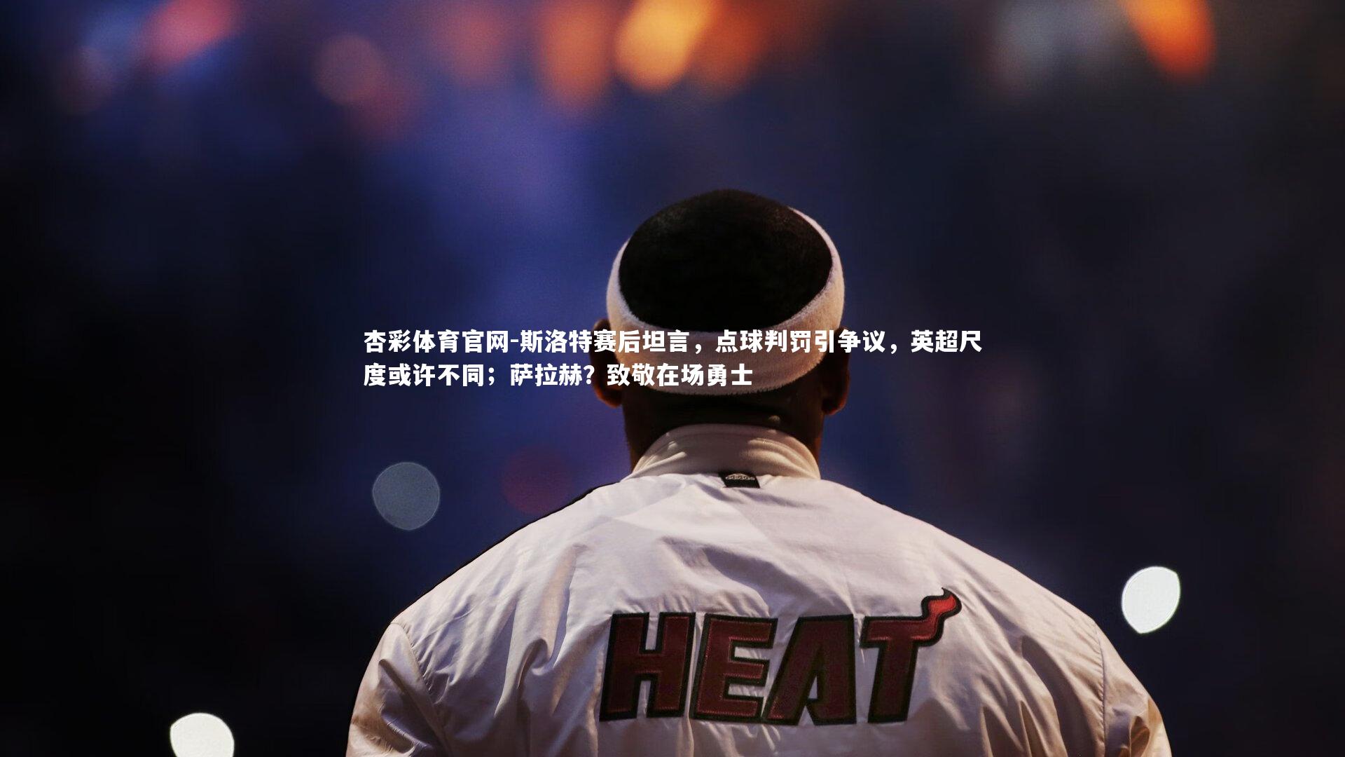 杏彩体育官网-斯洛特赛后坦言，点球判罚引争议，英超尺度或许不同；萨拉赫？致敬在场勇士-第1张图片-杏彩体育官网